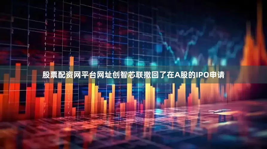 股票配资网平台网址创智芯联撤回了在A股的IPO申请