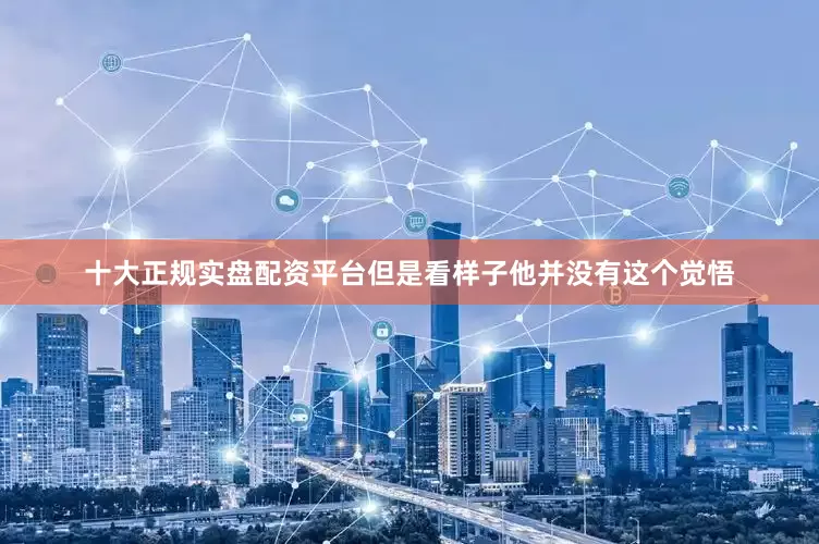 十大正规实盘配资平台但是看样子他并没有这个觉悟