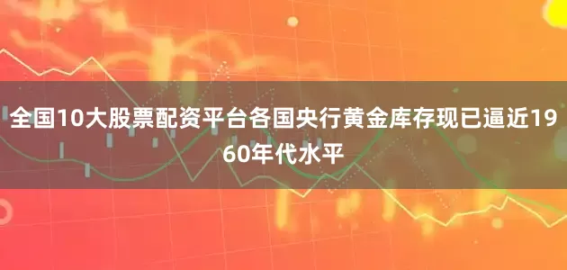 全国10大股票配资平台各国央行黄金库存现已逼近1960年代水平