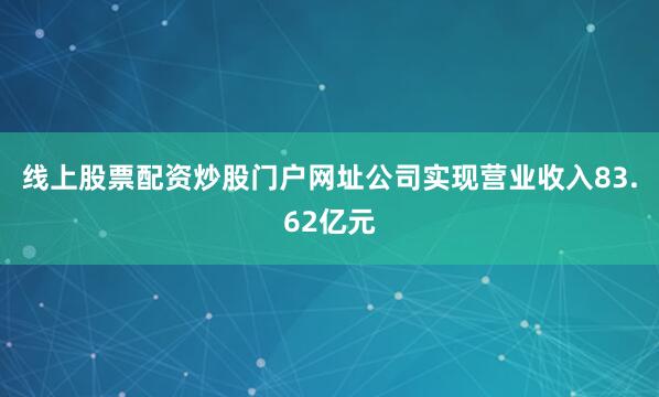 线上股票配资炒股门户网址公司实现营业收入83.62亿元