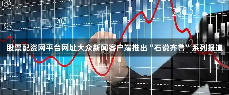 股票配资网平台网址大众新闻客户端推出“石说齐鲁”系列报道