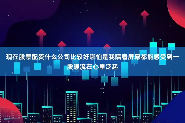 现在股票配资什么公司比较好哪怕是我隔着屏幕都能感受到一股暖流在心里泛起