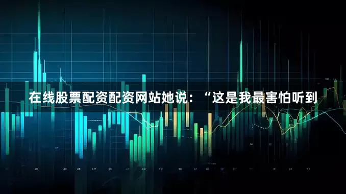 在线股票配资配资网站她说：“这是我最害怕听到