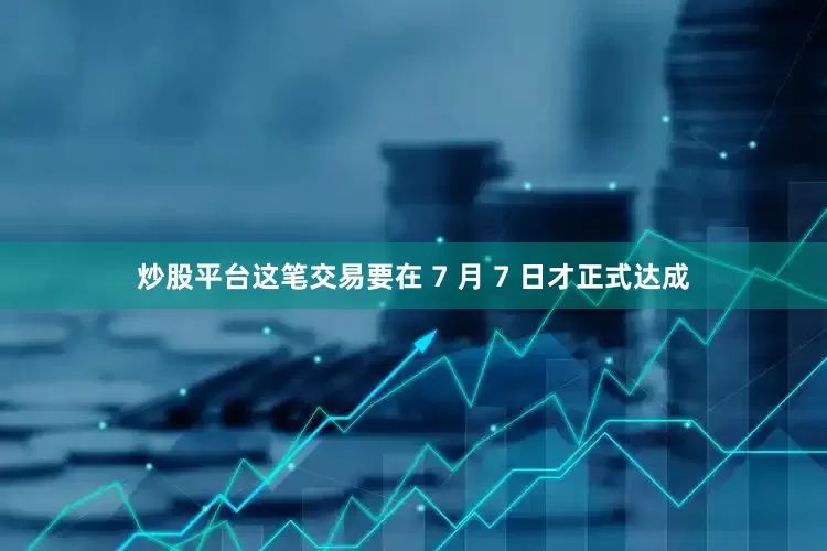炒股平台这笔交易要在 7 月 7 日才正式达成