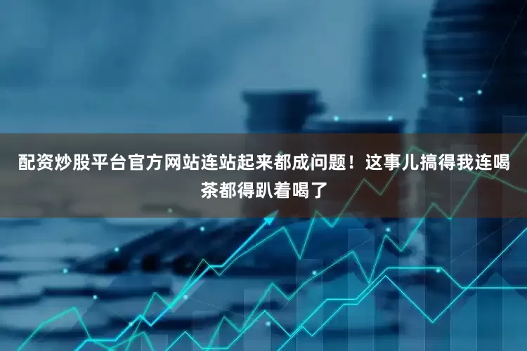 配资炒股平台官方网站连站起来都成问题！这事儿搞得我连喝茶都得趴着喝了