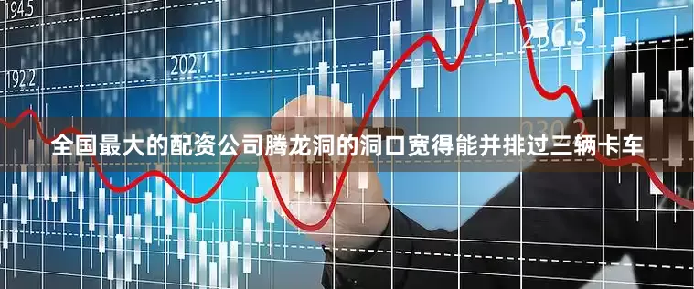 全国最大的配资公司腾龙洞的洞口宽得能并排过三辆卡车