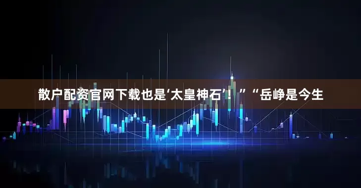 散户配资官网下载也是‘太皇神石’！”“岳峥是今生