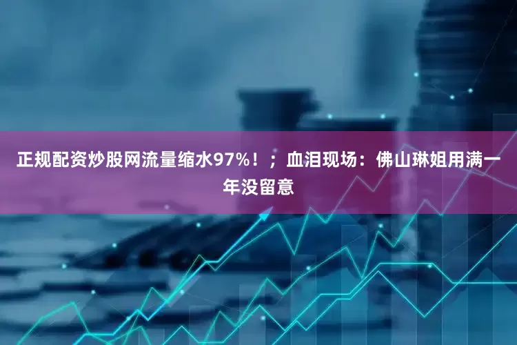 正规配资炒股网流量缩水97%！；血泪现场：佛山琳姐用满一年没留意
