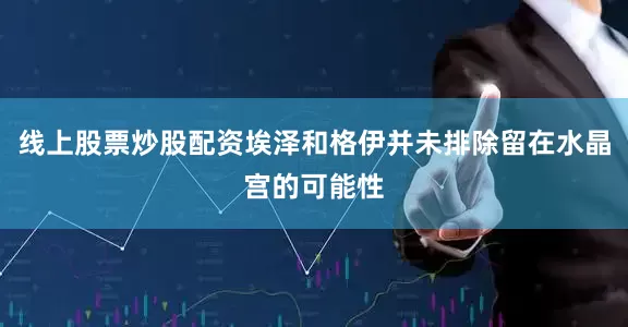 线上股票炒股配资埃泽和格伊并未排除留在水晶宫的可能性