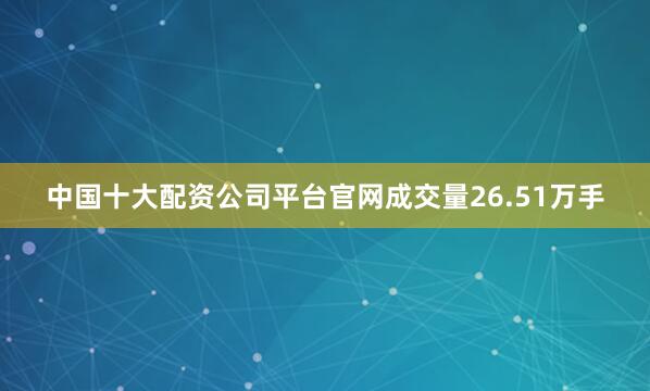 中国十大配资公司平台官网成交量26.51万手