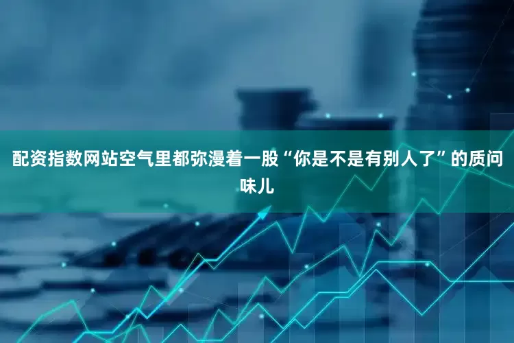 配资指数网站空气里都弥漫着一股“你是不是有别人了”的质问味儿