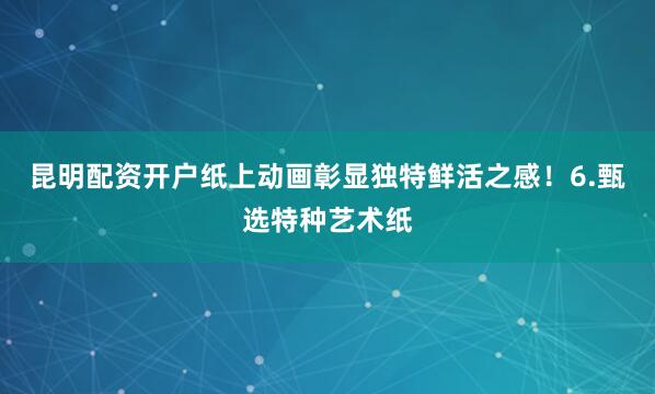 昆明配资开户纸上动画彰显独特鲜活之感！6.甄选特种艺术纸