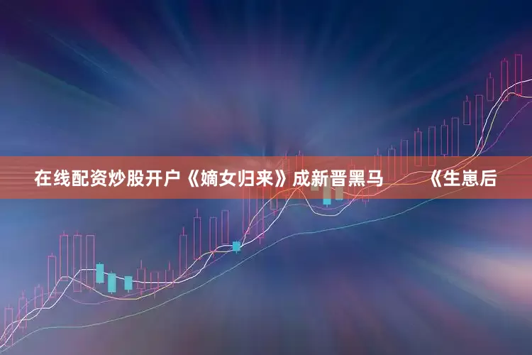 在线配资炒股开户《嫡女归来》成新晋黑马        《生崽后